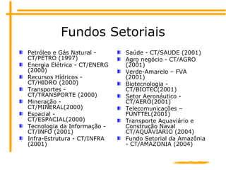 Fundos Setoriais
Petróleo e Gás Natural -
CT/PETRO (1997)
Energia Elétrica - CT/ENERG
(2000)
Recursos Hídricos -
CT/HIDRO ...