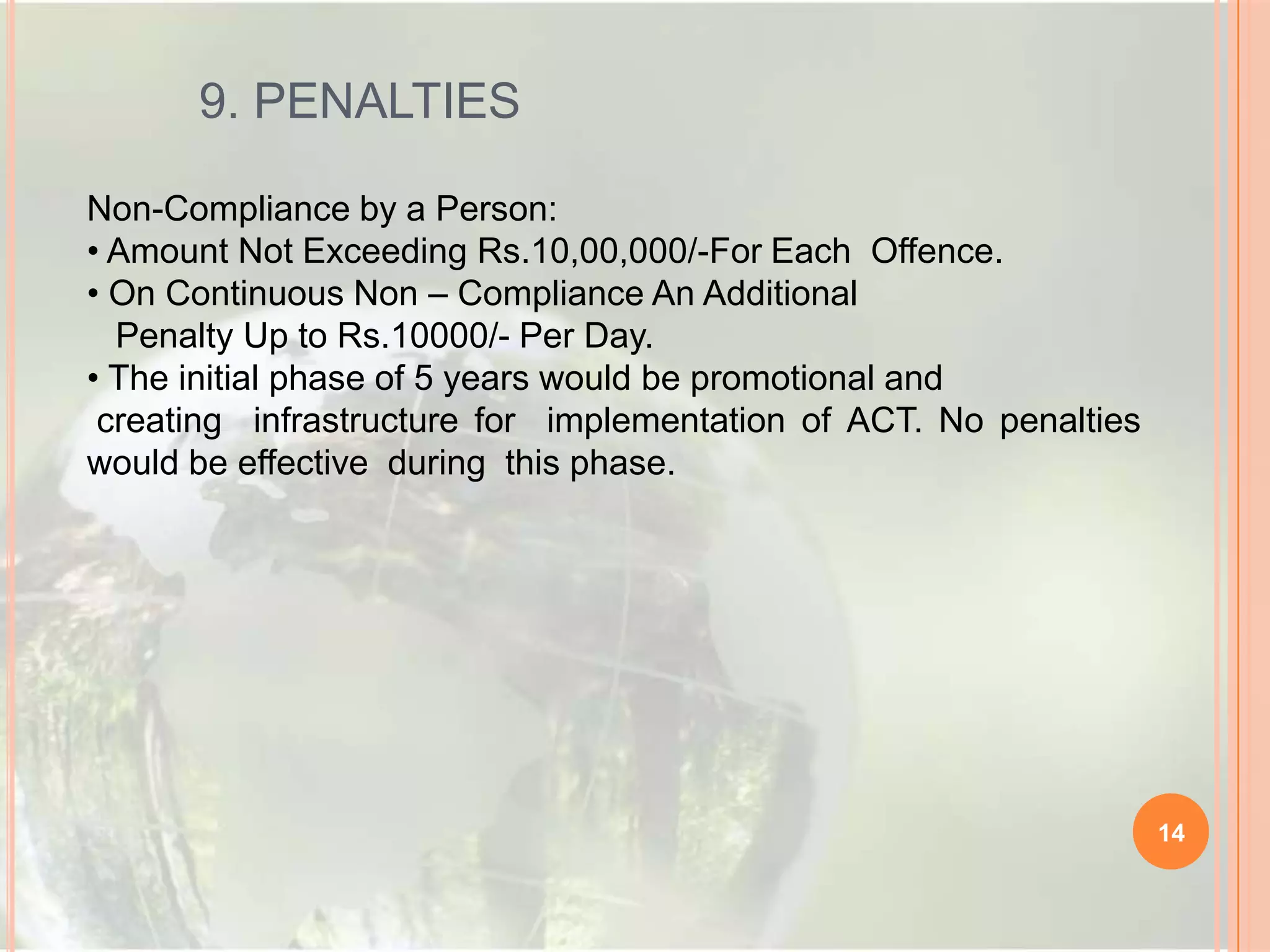 9. PENALTIES
Non-Compliance by a Person:
• Amount Not Exceeding Rs.10,00,000/-For Each Offence.
• On Continuous Non – Compliance An Additional
Penalty Up to Rs.10000/- Per Day.
• The initial phase of 5 years would be promotional and
creating infrastructure for implementation of ACT. No penalties
would be effective during this phase.

14

 
