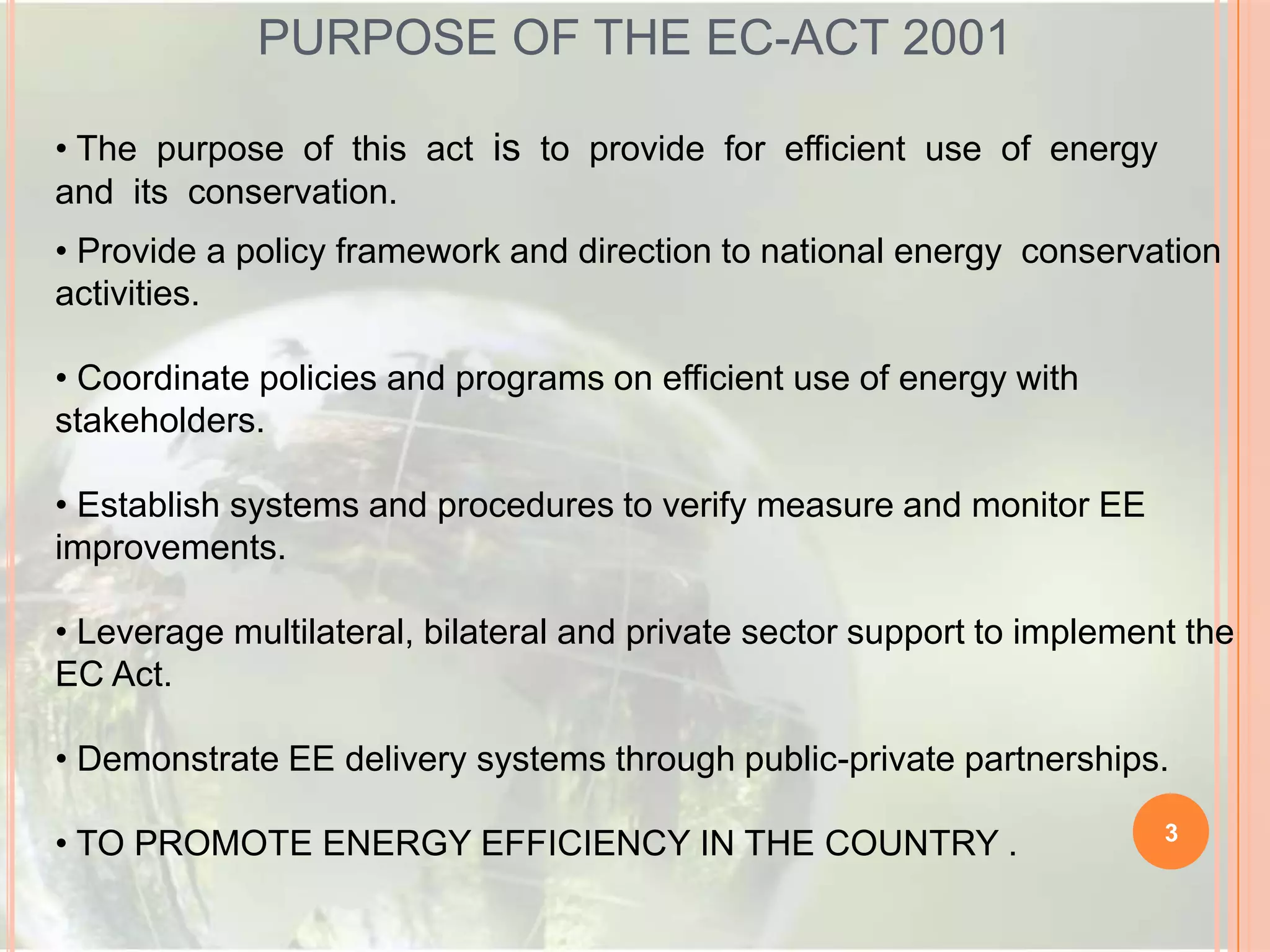 PURPOSE OF THE EC-ACT 2001
• The purpose of this act is to provide for efficient use of energy
and its conservation.
• Provide a policy framework and direction to national energy conservation
activities.
• Coordinate policies and programs on efficient use of energy with
stakeholders.
• Establish systems and procedures to verify measure and monitor EE
improvements.
• Leverage multilateral, bilateral and private sector support to implement the
EC Act.

• Demonstrate EE delivery systems through public-private partnerships.
• TO PROMOTE ENERGY EFFICIENCY IN THE COUNTRY .

3

 