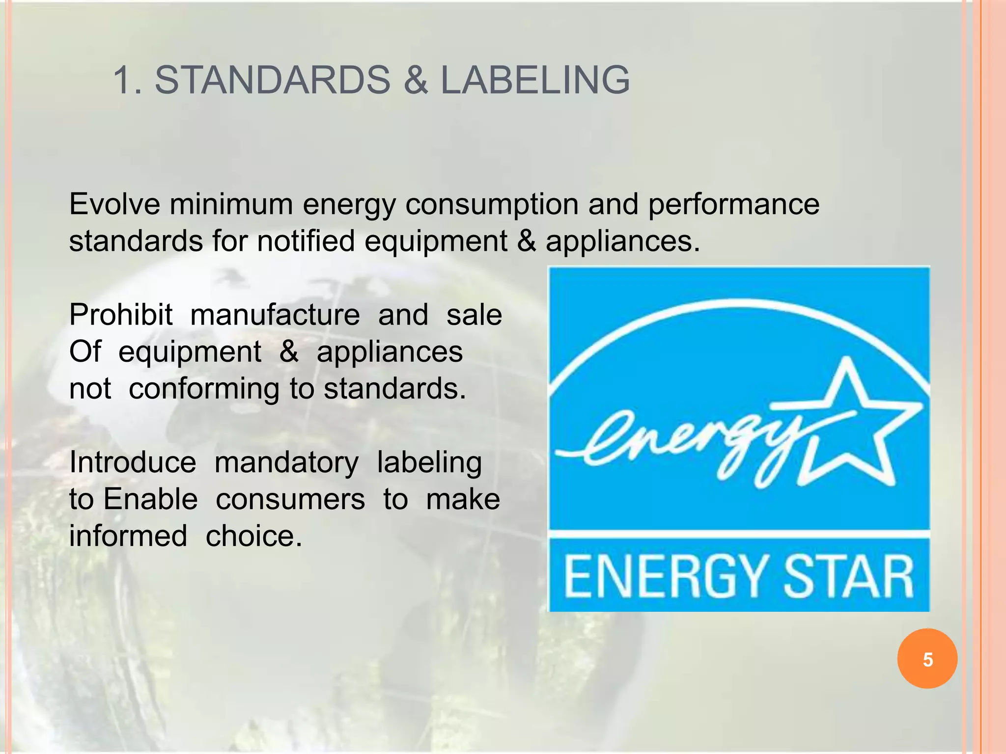 1. STANDARDS & LABELING
Evolve minimum energy consumption and performance
standards for notified equipment & appliances.
Prohibit manufacture and sale
Of equipment & appliances
not conforming to standards.
Introduce mandatory labeling
to Enable consumers to make
informed choice.

5

 