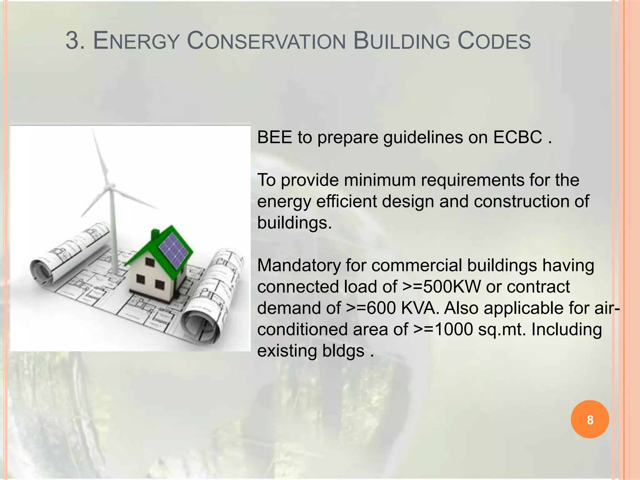 3. ENERGY CONSERVATION BUILDING CODES

BEE to prepare guidelines on ECBC .
To provide minimum requirements for the
energy efficient design and construction of
buildings.
Mandatory for commercial buildings having
connected load of >=500KW or contract
demand of >=600 KVA. Also applicable for airconditioned area of >=1000 sq.mt. Including
existing bldgs .

8

 