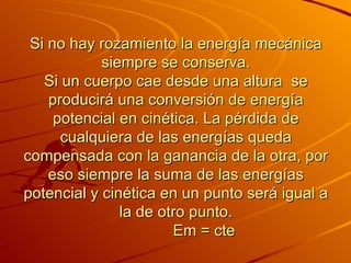 Si no hay rozamiento la energía mecánica siempre se conserva. Si un cuerpo cae desde una altura    se producirá una conversión de energía potencial en cinética. La pérdida de cualquiera de las energías queda compensada con la ganancia de la otra, por eso siempre la suma de las energías potencial y cinética en un punto será igual a la de otro punto.              Em = cte 