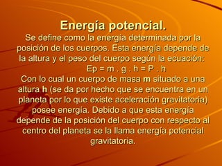Energía potencial. Se define como la energía determinada por la posición de los cuerpos. Esta energía depende de la altura y el peso del cuerpo según la ecuación:               Ep = m . g . h = P . h  Con lo cual un cuerpo de masa  m  situado a una altura  h  (se da por hecho que se encuentra en un planeta por lo que existe aceleración gravitatoria) posee energía. Debido a que esta energía depende de la posición del cuerpo con respecto al centro del planeta se la llama energía potencial gravitatoria. 
