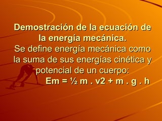 Demostración de la ecuación de la energía mecánica. Se define energía mecánica como la suma de sus energías cinética y potencial de un cuerpo:              Em = ½ m . v2 + m . g . h 