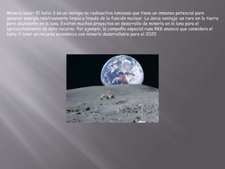 Minería lunar: El helio-3 es un isotopo no radioactivo luminoso que tiene un inmenso potencial para
generar energía relativamente limpia a través de la función nuclear. La única ventaja: es raro en la tierra
pero abundante en la luna. Existen muchos proyectos en desarrollo de minería en la luna para el
aprovechamiento de este recurso. Por ejemplo, la compañía espacial rusa RKK anuncio que considera el
helio-3 lunar un recurso económico con minería desarrollable para el 2020
 