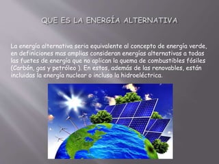 La energía alternativa seria equivalente al concepto de energía verde,
en definiciones mas amplias consideran energías alternativas a todas
las fuetes de energía que no aplican la quema de combustibles fósiles
(Carbón, gas y petróleo ). En estos, además de las renovables, están
incluidas la energía nuclear o incluso la hidroeléctrica.
 