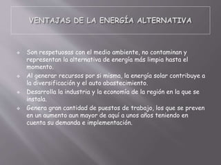  Son respetuosas con el medio ambiente, no contaminan y
representan la alternativa de energía más limpia hasta el
momento.
 Al generar recursos por si misma, la energía solar contribuye a
la diversificación y el auto abastecimiento.
 Desarrolla la industria y la economía de la región en la que se
instala.
 Genera gran cantidad de puestos de trabajo, los que se preven
en un aumento aun mayor de aquí a unos años teniendo en
cuenta su demanda e implementación.
 