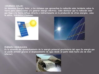 ENERGIA SOLAR:
Se denomina Energía Solar, a los sistemas que aprovechan la radiación solar incidente sobre la
tierra para calefacciones y/o generar energía eléctrica. Cabe destacar que la radiación solar
que llega a la tierra influye directa o indirectamente en la producción de otras energías, como
la eólica, hidráulica y biomasa.
ENERGÍA HIDRAULICA
Es la obtenida del aprovechamiento de la energía potencial gravitatoria del agua (la energía que
se puede obtener gracias al desplazamiento de agua desde un punto dado hasta uno de nivel
inferior).
 