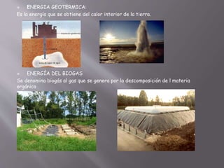  ENERGIA GEOTERMICA:
Es la energía que se obtiene del calor interior de la tierra.
 ENERGÍA DEL BIOGAS
Se denomina biogás al gas que se genera por la descomposición de l materia
orgánica
 