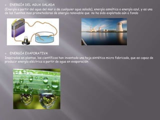  ENERGÍA DEL AGUA SALADA
(Energía a partir del agua del mar o de cualquier agua salada), energía osmótica o energía azul, y es una
de las fuentes mas prometedoras de energía renovable que no ha sido explotada aún a fondo
 ENERGÍA EVAPORATIVA
Inspirados en plantas, los científicos han inventado una hoja sintética micro fabricada, que es capaz de
producir energía eléctrica a partir de agua en evaporación
 