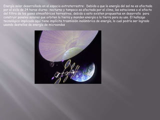 Energía solar desarrollada en el espacio extraterrestre: Debido a que la energía del sol no es afectada
por el siclo de 24 horas diurno- nocturno y tampoco es afectada por el clima, las estaciones o el efecto
del filtro de los gases atmosféricos terrestres, debido a esto existen propuestas en desarrollo para
construir paneles solares que orbiten la tierra y manden energía a la tierra para su uso. El hallazgo
tecnológico implicado aquí tiene implícita trasmisión inalámbrica de energía, lo cual podría ser logrado
usando destellos de energía de microondas
 