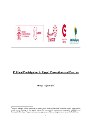 0
Political Participation in Egypt: Perceptions and Practice
Mostafa Magdy Refaei1
1
Mostafa Magdy is Political Researcher at Baseera, hired as part of the Masar Citizenship Project, made possible
thanks to the funding of the Spanish Agency for International Development Cooperation (AECID) in the
framework of its Masar Programme to accompany processes of democratic governance across the Arab World.
 