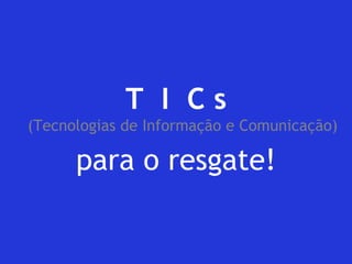 T I C s (Tecnologias de Informação e Comunicação) 
para o resgate! 
 