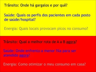Trânsito: Onde há gargalos e por quê? 
Saúde: Quais os perfis dos pacientes em cada posto de saúde/hospital? Energia: Quais locais provocam picos no consumo? 
Trânsito: Qual a melhor rota de A a B agora? Saúde: Onde enfrento a menor fila para ser atendido agora? Energia: Como otimizar o meu consumo em casa?  
