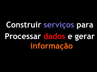 Construir serviços para 
Processar dados e gerar informação  