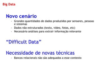 Big Data 
Novo cenário 
–Grandes quantidades de dados produzidos por sensores, pessoas e sistemas 
–Dados não estruturados (texto, video, fotos, etc) 
–Necessário análises para extrair informação relevante 
“Difficult Data” 
Necessidade de novas técnicas 
–Bancos relacionais não são adequados a esse contexto  