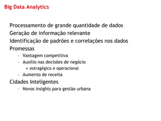 Big Data Analytics 
Processamento de grande quantidade de dados 
Geração de informação relevante 
Identificação de padrões e correlações nos dados 
Promessas 
–Vantagem competitiva 
–Auxílio nas decisões de negócio 
•estragégico e operacional 
–Aumento de receita 
Cidades Inteligentes 
–Novos insights para gestão urbana  