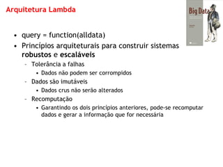 Arquitetura Lambda 
•query = function(alldata) 
•Princípios arquiteturais para construir sistemas robustos e escaláveis 
–Tolerância a falhas 
•Dados não podem ser corrompidos 
–Dados são imutáveis 
•Dados crus não serão alterados 
–Recomputação 
•Garantindo os dois princípios anteriores, pode-se recomputar dados e gerar a informação que for necessária  