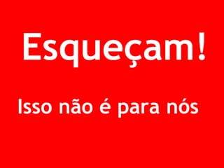 Esqueçam! 
Isso não é para nós! 
 