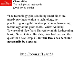 http://econ.st/17art5a 
“The technology giants building smart cities are mostly paying attention to technology, not people…ignoring the creative process of harnessing technology at the grass roots,” writes Anthony Townsend of New York University in his forthcoming book, “Smart Cities: Big data, civic hackers, and the quest for a new Utopia”. But the two sides need not necessarily be opposed. 
Clever cities 
The multiplexed metropolis (2013-09-07 Edition)  