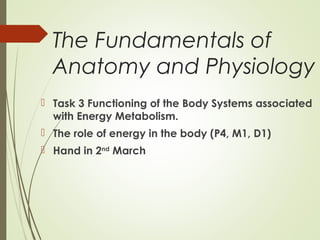 The Fundamentals of
Anatomy and Physiology
 Task 3 Functioning of the Body Systems associated
with Energy Metabolism.
 The role of energy in the body (P4, M1, D1)
 Hand in 2nd
March
 