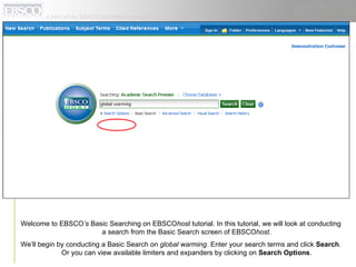 Welcome to EBSCO ’s  Basic Searching on EBSCO host  tutorial. In this tutorial, we will look at conducting a search from the Basic Search screen of EBSCO host .  We’ll begin by conducting a Basic Search on  global warming . Enter your search terms and click  Search . Or you can view available limiters and expanders by clicking on  Search Options .  