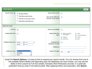 Under the  Search Options , it is easy to limit or expand your search results. You can choose from one of the available Search Modes and depending upon the databases you have chosen, you may see the ability to limit a search by Full Text articles, Scholarly (Peer Reviewed) Journals, or a particular publication that you enter in the field provided. After applying limiters and expanders, click  Search .  