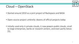 Cloud – OpenStack
10
• Started around 2010 as a joint project of Rackspace and NASA
• Open-source project umbrella: dozens of official projects today
• Initially used only in private clouds, it now powers public clouds, small
to large enterprises, banks or research centers, and even partly telcos
[5];
 