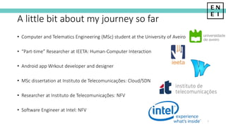 A little bit about my journey so far
• Computer and Telematics Engineering (MSc) student at the University of Aveiro
• “Part-time” Researcher at IEETA: Human-Computer Interaction
• Android app Wrkout developer and designer
• MSc dissertation at Instituto de Telecomunicações: Cloud/SDN
• Researcher at Instituto de Telecomunicações: NFV
• Software Engineer at Intel: NFV
2
 