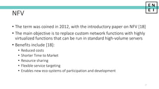 NFV
• The term was coined in 2012, with the introductory paper on NFV [18]
• The main objective is to replace custom network functions with highly
virtualized functions that can be run in standard high-volume servers
• Benefits include [18]:
• Reduced costs
• Shorter Time to Market
• Resource sharing
• Flexible service targeting
• Enables new eco-systems of participation and development
27
 