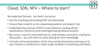 Cloud, SDN, NFV – Where to start?
No single best formula - but here’s my advice:
• Start by installing and breaking ONP and OpenStack
• Choose Open vSwitch as the networking backend, and break it too
• Understand the promise of NFV in more detail by reading official
specifications [19,20,21] and installing/breaking relevant projects
• Be curious: read the code (and hack it), code reviews, comments, mailing list
discussions – you will never be stuck waiting for more knowledge
• Consider active participation, which may include proactively reaching out to
your mentors or professors in order to get involved in something worthwhile
32
 