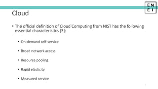 Cloud
• The official definition of Cloud Computing from NIST has the following
essential characteristics [3]:
• On-demand self-service
• Broad network access
• Resource pooling
• Rapid elasticity
• Measured service
7
 