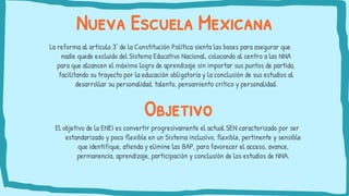 Nueva Escuela Mexicana
La reforma al articulo 3° de la Constitución Política sienta las bases para asegurar que
nadie quede excluido del Sistema Educativo Nacional, colocando al centro a las NNA
para que alcancen el máximo logro de aprendizaje sin importar sus puntos de partida,
facilitando su trayecto por la educación obligatoria y la conclusión de sus estudios al
desarrollar su personalidad, talento, pensamiento critico y personalidad.
Objetivo
El objetivo de la ENEI es convertir progresivamente el actual SEN caracterizado por ser
estandarizado y poco flexible en un Sistema inclusivo, flexible, pertinente y sensible
que identifique, atienda y elimine las BAP, para favorecer el acceso, avance,
permanencia, aprendizaje, participación y conclusión de los estudios de NNA.
 