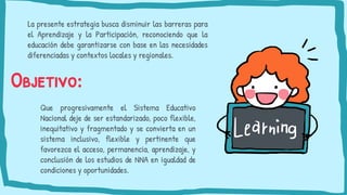 Objetivo:
La presente estrategia busca disminuir las barreras para
el Aprendizaje y la Participación, reconociendo que la
educación debe garantizarse con base en las necesidades
diferenciadas y contextos locales y regionales.
Que progresivamente el Sistema Educativo
Nacional deje de ser estandarizado, poco flexible,
inequitativo y fragmentado y se convierta en un
sistema inclusivo, flexible y pertinente que
favorezca el acceso, permanencia, aprendizaje, y
conclusión de los estudios de NNA en igualdad de
condiciones y oportunidades.
 