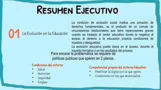 Resumen Ejecutivo
Condiciones del entorno
• Salud
• Nutrición
• Seguridad
• Empleo
La Exclusión en la Educación
La condición de exclusión social implica una privación de
derechos fundamentales, es el producto de un cúmulo de
circunstancias desfavorables que tiene repercusiones graves
cuando se traslada al sector educativo donde la negativa al
acceso al derecho a la educación propicia condiciones de
injusticia y desigualdad.
La exclusión educativa puede darse en el acceso, durante el
trayecto formativo o en los resultados del proceso.
Para encarar la problemática se requiere de
políticas publicas que operen en 2 planos.
Competencias propias del sistema Educativo
• Modificar la lógica con la que opera.
• Condiciones en las que desenvuelve.
 