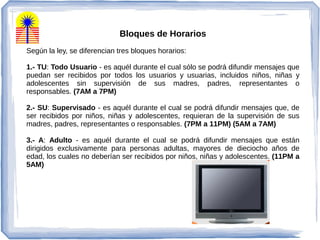 Bloques de Horarios
Según la ley, se diferencian tres bloques horarios:
1.- TU: Todo Usuario - es aquél durante el cual sólo se podrá difundir mensajes que
puedan ser recibidos por todos los usuarios y usuarias, incluidos niños, niñas y
adolescentes sin supervisión de sus madres, padres, representantes o
responsables. (7AM a 7PM)
2.- SU: Supervisado - es aquél durante el cual se podrá difundir mensajes que, de
ser recibidos por niños, niñas y adolescentes, requieran de la supervisión de sus
madres, padres, representantes o responsables. (7PM a 11PM) (5AM a 7AM)
3.- A: Adulto - es aquél durante el cual se podrá difundir mensajes que están
dirigidos exclusivamente para personas adultas, mayores de dieciocho años de
edad, los cuales no deberían ser recibidos por niños, niñas y adolescentes. (11PM a
5AM)
 