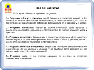 Tipos de Programas
En la ley se definen los siguientes programas:
1.- Programa cultural y educativo: aquél dirigido a la formación integral de los
usuarios en los más altos valores del humanismo, la diversidad cultural, así como en
los principios de la participación patagónica del ciudadano en la sociedad y el Estado.
2.- Programa informativo: cuando se difunde información sobre personas o
acontecimientos locales, nacionales e internacionales de manera imparcial, veraz y
oportuna.
3.- Programa de opinión: dirigido a dar a conocer pensamientos, ideas, opiniones,
criterios o juicios de valor sobre personas, instituciones públicas o privadas, temas o
acontecimientos locales, nacionales e internacionales.
4.- Programa recreativo o deportivo: dirigido a la recreación, entretenimiento y el
esparcimiento de los usuarios y usuarias, y no clasifique como programa de tipo
cultural y educativo, informativo o de opinión.
5.- Programa mixto: el que combine cualquiera de los tipos de programas
anteriormente enumerados.
 