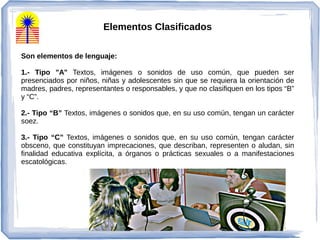 Elementos Clasificados
Son elementos de lenguaje:
1.- Tipo "A" Textos, imágenes o sonidos de uso común, que pueden ser
presenciados por niños, niñas y adolescentes sin que se requiera la orientación de
madres, padres, representantes o responsables, y que no clasifiquen en los tipos “B”
y “C”.
2.- Tipo “B” Textos, imágenes o sonidos que, en su uso común, tengan un carácter
soez.
3.- Tipo “C” Textos, imágenes o sonidos que, en su uso común, tengan carácter
obsceno, que constituyan imprecaciones, que describan, representen o aludan, sin
finalidad educativa explícita, a órganos o prácticas sexuales o a manifestaciones
escatológicas.
 