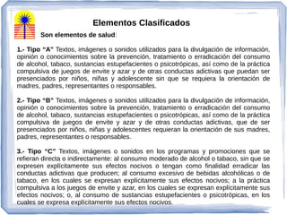 Son elementos de salud:
1.- Tipo “A” Textos, imágenes o sonidos utilizados para la divulgación de información,
opinión o conocimientos sobre la prevención, tratamiento o erradicación del consumo
de alcohol, tabaco, sustancias estupefacientes o psicotrópicas, así como de la práctica
compulsiva de juegos de envite y azar y de otras conductas adictivas que puedan ser
presenciados por niños, niñas y adolescente sin que se requiera la orientación de
madres, padres, representantes o responsables.
2.- Tipo “B” Textos, imágenes o sonidos utilizados para la divulgación de información,
opinión o conocimientos sobre la prevención, tratamiento o erradicación del consumo
de alcohol, tabaco, sustancias estupefacientes o psicotrópicas, así como de la práctica
compulsiva de juegos de envite y azar y de otras conductas adictivas, que de ser
presenciados por niños, niñas y adolescentes requieran la orientación de sus madres,
padres, representantes o responsables.
3.- Tipo “C” Textos, imágenes o sonidos en los programas y promociones que se
refieran directa o indirectamente: al consumo moderado de alcohol o tabaco, sin que se
expresen explícitamente sus efectos nocivos o tengan como finalidad erradicar las
conductas adictivas que producen; al consumo excesivo de bebidas alcohólicas o de
tabaco, en los cuales se expresan explícitamente sus efectos nocivos; a la práctica
compulsiva a los juegos de envite y azar, en los cuales se expresan explícitamente sus
efectos nocivos; o, al consumo de sustancias estupefacientes o psicotrópicas, en los
cuales se expresa explícitamente sus efectos nocivos.
Elementos Clasificados
 