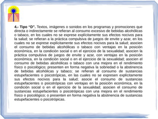 4.- Tipo “D”. Textos, imágenes o sonidos en los programas y promociones que
directa o indirectamente se refieran al consumo excesivo de bebidas alcohólicas
o tabaco, en los cuales no se exprese explícitamente sus efectos nocivos para
la salud; se refieran a la práctica compulsiva de juegos de envite y azar, en los
cuales no se exprese explícitamente sus efectos nocivos para la salud; asocien
el consumo de bebidas alcohólicas o tabaco con ventajas en la posición
económica, en la condición social o en el ejercicio de la sexualidad; asocien la
práctica compulsiva de juegos de envite y azar, con ventajas en la posición
económica, en la condición social o en el ejercicio de la sexualidad; asocien el
consumo de bebidas alcohólicas o tabaco con una mejora en el rendimiento
físico o psicológico; presenten en forma negativa la sobriedad o la abstinencia
de bebidas alcohólicas y tabaco; se refieran al consumo de sustancias
estupefacientes o psicotrópicas, en las cuales no se expresen explícitamente
sus efectos nocivos para la salud; asocie el consumo de sustancias
estupefacientes o psicotrópicas con ventajas en la posición económica, en la
condición social o en el ejercicio de la sexualidad; asocien el consumo de
sustancias estupefacientes o psicotrópicas con una mejora en el rendimiento
físico o psicológico; o presenten en forma negativa la abstinencia de sustancias
estupefacientes o psicotrópicas.
 