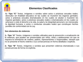 5.- Tipo “E” Textos, imágenes o sonidos sobre actos o prácticas sexuales reales;
desnudez sin finalidad educativa en las cuales se muestren los órganos genitales;
actos o prácticas sexuales dramatizados en los cuales se aludan o muestren los
órganos genitales; actos o prácticas sexuales reales o dramatizados en los cuales se
amenace o viole el derecho a la vida, la salud y la integridad personal o se menoscabe
la dignidad humana; o actos o conductas sexuales reales que constituyan hechos
punibles de conformidad con la Ley.
Son elementos de violencia:
1.- Tipo “A” Textos, imágenes o sonidos utilizados para la prevención o erradicación de
la violencia, que pueden ser presenciados por niños, niñas y adolescentes sin que se
requiera la orientación de madres, padres, representantes o responsables, siempre que
no se presente el hecho violento o sus consecuencias en forma detallada o explícita.
2.- Tipo “B” Textos, imágenes o sonidos que presenten violencia dramatizada o sus
consecuencias de forma no explícita.
.
Elementos Clasificados
 