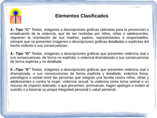 3.- Tipo “C” Textos, imágenes o descripciones gráficas utilizadas para la prevención o
erradicación de la violencia, que de ser recibidas por niños, niñas o adolescentes,
requieren la orientación de sus madres, padres, representantes o responsables,
siempre que no presenten imágenes o descripciones gráficas detalladas o explícitas del
hecho violento o sus consecuencias.
4.- Tipo “D” Textos, imágenes o descripciones gráficas que presenten violencia real o
sus consecuencias, de forma no explícita; o violencia dramatizada o sus consecuencias
de forma explícita y no detallada.
5 .-Tipo “E” Textos, imágenes o descripciones gráficas que presenten violencia real o
dramatizada, o sus consecuencias de forma explícita y detallada; violencia física,
psicológica o verbal entre las personas que integran una familia contra niños, niñas y
adolescentes o contra la mujer; violencia sexual, la violencia como tema central o un
recurso de impacto reiterado; o que presenten, promuevan, hagan apología o inciten al
suicidio o a lesionar su propia integridad personal o salud personal.
Elementos Clasificados
 