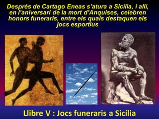 Llibre V : Jocs funeraris a Sicília
Després de Cartago Eneas s’atura a Sicília, i allí,
en l’aniversari de la mort d’Anquises, celebren
honors funeraris, entre els quals destaquen els
jocs esportius
 