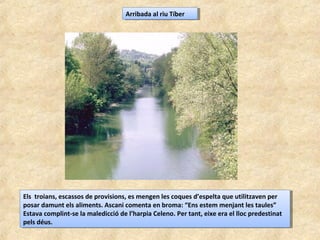 Arribada al riu TíberArribada al riu Tíber
Els troians, escassos de provisions, es mengen les coques d’espelta que utilitzaven per
posar damunt els aliments. Ascani comenta en broma: “Ens estem menjant les taules”
Estava complint-se la maledicció de l’harpia Celeno. Per tant, eixe era el lloc predestinat
pels déus.
Els troians, escassos de provisions, es mengen les coques d’espelta que utilitzaven per
posar damunt els aliments. Ascani comenta en broma: “Ens estem menjant les taules”
Estava complint-se la maledicció de l’harpia Celeno. Per tant, eixe era el lloc predestinat
pels déus.
 