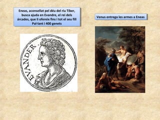 Eneas, aconsellat pel déu del riu Tíber,
busca ajuda en Evandre, el rei dels
árcades, que li ofereix fins i tot el seu fill
Pal·lant i 400 genets
Eneas, aconsellat pel déu del riu Tíber,
busca ajuda en Evandre, el rei dels
árcades, que li ofereix fins i tot el seu fill
Pal·lant i 400 genets
Venus entrega les armes a EneasVenus entrega les armes a Eneas
 