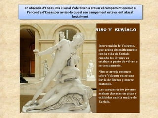 En absència d’Eneas, Nis i Euríal s’ofereixen a creuar el campament enemic a
l’encontre d’Eneas per avisar-lo que el seu campament estava sent atacat
brutalment
En absència d’Eneas, Nis i Euríal s’ofereixen a creuar el campament enemic a
l’encontre d’Eneas per avisar-lo que el seu campament estava sent atacat
brutalment
 