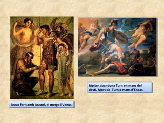 Eneas ferit amb Ascani, el metge i VenusEneas ferit amb Ascani, el metge i Venus
Júpiter abandona Turn en mans del
destí. Mort de Turn a mans d’Eneas
Júpiter abandona Turn en mans del
destí. Mort de Turn a mans d’Eneas
 