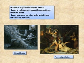•Hèctor se li apareix en somnis a Eneas
•Eneas pren les armes malgrat les advertències
•Mort de Príam
•Eneas busca son pare i es troba amb Helena
•Intervenció de Venus
•Hèctor se li apareix en somnis a Eneas
•Eneas pren les armes malgrat les advertències
•Mort de Príam
•Eneas busca son pare i es troba amb Helena
•Intervenció de Venus
Hèctor i EneasHèctor i Eneas
Pirro matant PríamPirro matant Príam
 