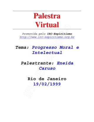 IRC-Espiritismo
Palestra
Virtual
Promovida pelo IRC-Espiritismo
http://www.irc-espiritismo.org.br
Tema: Progresso Moral e
Intelectual
Palestrante: Eneida
Caruso
Rio de Janeiro
19/02/1999
 