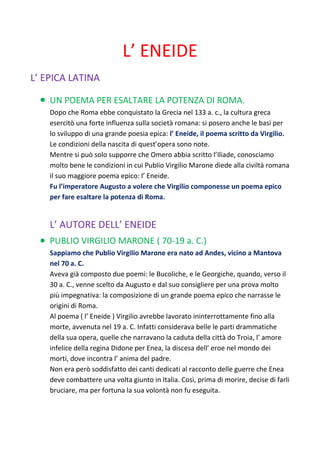 L’ ENEIDE
L’ EPICA LATINA

    UN POEMA PER ESALTARE LA POTENZA DI ROMA.
    Dopo che Roma ebbe conquistato la Grecia nel 133 a. c., la cultura greca
    esercitò una forte influenza sulla società romana: si posero anche le basi per
    lo sviluppo di una grande poesia epica: l’ Eneide, il poema scritto da Virgilio.
    Le condizioni della nascita di quest’opera sono note.
    Mentre si può solo supporre che Omero abbia scritto l’Iliade, conosciamo
    molto bene le condizioni in cui Publio Virgilio Marone diede alla civiltà romana
    il suo maggiore poema epico: l’ Eneide.
    Fu l’imperatore Augusto a volere che Virgilio componesse un poema epico
    per fare esaltare la potenza di Roma.


    L’ AUTORE DELL’ ENEIDE
    PUBLIO VIRGILIO MARONE ( 70-19 a. C.)
    Sappiamo che Publio Virgilio Marone era nato ad Andes, vicino a Mantova
    nel 70 a. C.
    Aveva già composto due poemi: le Bucoliche, e le Georgiche, quando, verso il
    30 a. C., venne scelto da Augusto e dal suo consigliere per una prova molto
    più impegnativa: la composizione di un grande poema epico che narrasse le
    origini di Roma.
    Al poema ( l’ Eneide ) Virgilio avrebbe lavorato ininterrottamente fino alla
    morte, avvenuta nel 19 a. C. Infatti considerava belle le parti drammatiche
    della sua opera, quelle che narravano la caduta della città do Troia, l’ amore
    infelice della regina Didone per Enea, la discesa dell’ eroe nel mondo dei
    morti, dove incontra l’ anima del padre.
    Non era però soddisfatto dei canti dedicati al racconto delle guerre che Enea
    deve combattere una volta giunto in Italia. Così, prima di morire, decise di farli
    bruciare, ma per fortuna la sua volontà non fu eseguita.
 